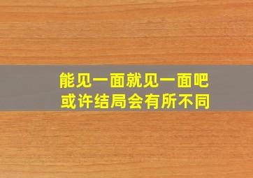 能见一面就见一面吧 或许结局会有所不同